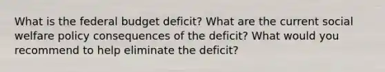 What is the federal budget deficit? What are the current social welfare policy consequences of the deficit? What would you recommend to help eliminate the deficit?