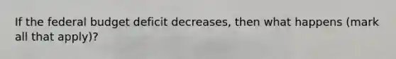 If the federal budget deficit decreases, then what happens (mark all that apply)?