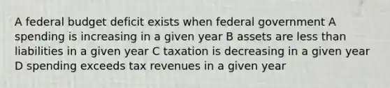 A federal budget deficit exists when federal government A spending is increasing in a given year B assets are less than liabilities in a given year C taxation is decreasing in a given year D spending exceeds tax revenues in a given year