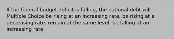 If the federal budget deficit is falling, the national debt will Multiple Choice be rising at an increasing rate. be rising at a decreasing rate. remain at the same level. be falling at an increasing rate.