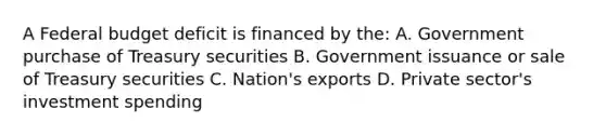 A Federal budget deficit is financed by the: A. Government purchase of Treasury securities B. Government issuance or sale of Treasury securities C. Nation's exports D. Private sector's investment spending