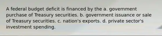 A federal budget deficit is financed by the a. government purchase of Treasury securities. b. government issuance or sale of Treasury securities. c. nation's exports. d. private sector's investment spending.