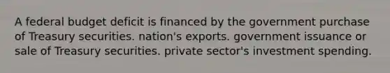 A federal budget deficit is financed by the government purchase of Treasury securities. nation's exports. government issuance or sale of Treasury securities. private sector's investment spending.