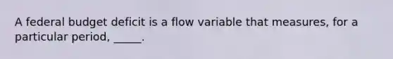 A federal budget deficit is a flow variable that measures, for a particular period, _____.