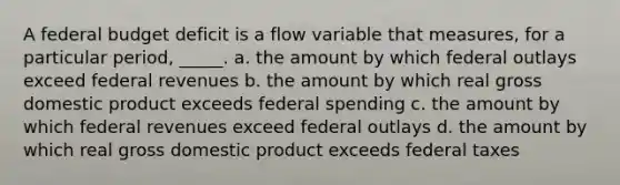 A federal budget deficit is a flow variable that measures, for a particular period, _____. a. the amount by which federal outlays exceed federal revenues b. the amount by which real gross domestic product exceeds federal spending c. the amount by which federal revenues exceed federal outlays d. the amount by which real gross domestic product exceeds federal taxes