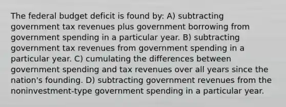 The federal budget deficit is found by: A) subtracting government tax revenues plus government borrowing from government spending in a particular year. B) subtracting government tax revenues from government spending in a particular year. C) cumulating the differences between government spending and tax revenues over all years since the nation's founding. D) subtracting government revenues from the noninvestment-type government spending in a particular year.