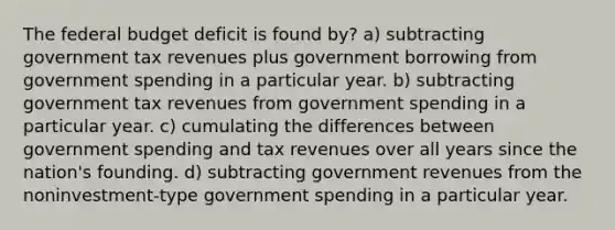 The federal budget deficit is found by? a) subtracting government tax revenues plus government borrowing from government spending in a particular year. b) subtracting government tax revenues from government spending in a particular year. c) cumulating the differences between government spending and tax revenues over all years since the nation's founding. d) subtracting government revenues from the noninvestment-type government spending in a particular year.