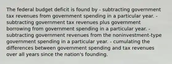 The federal budget deficit is found by - subtracting government tax revenues from government spending in a particular year. - subtracting government tax revenues plus government borrowing from government spending in a particular year. - subtracting government revenues from the noninvestment-type government spending in a particular year. - cumulating the differences between government spending and tax revenues over all years since the nation's founding.