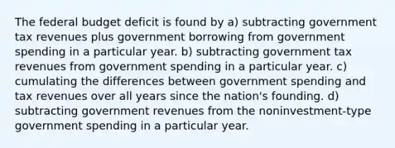 The federal budget deficit is found by a) subtracting government tax revenues plus government borrowing from government spending in a particular year. b) subtracting government tax revenues from government spending in a particular year. c) cumulating the differences between government spending and tax revenues over all years since the nation's founding. d) subtracting government revenues from the noninvestment-type government spending in a particular year.