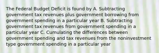 <a href='https://www.questionai.com/knowledge/kS29NErBPI-the-federal-budget' class='anchor-knowledge'>the federal budget</a> Deficit is found by A. Subtracting government tax revenues plus government borrowing from government spending in a particular year B. Subtracting government tax revenues from government spending in a particular year C. Cumulating the differences between government spending and tax revenues from the noninvestment type government spending in a particular year