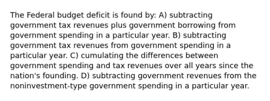 The Federal budget deficit is found by: A) subtracting government tax revenues plus government borrowing from government spending in a particular year. B) subtracting government tax revenues from government spending in a particular year. C) cumulating the differences between government spending and tax revenues over all years since the nation's founding. D) subtracting government revenues from the noninvestment-type government spending in a particular year.