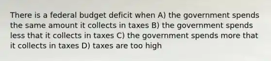 There is a federal budget deficit when A) the government spends the same amount it collects in taxes B) the government spends less that it collects in taxes C) the government spends more that it collects in taxes D) taxes are too high