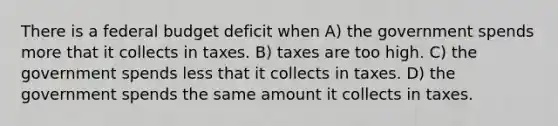 There is a federal budget deficit when A) the government spends more that it collects in taxes. B) taxes are too high. C) the government spends less that it collects in taxes. D) the government spends the same amount it collects in taxes.