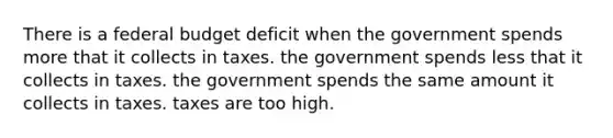 There is a federal budget deficit when the government spends more that it collects in taxes. the government spends less that it collects in taxes. the government spends the same amount it collects in taxes. taxes are too high.