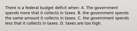 There is a federal budget deficit when: A. The government spends more that it collects in taxes. B. the government spends the same amount it collects in taxes. C. the government spends less that it collects in taxes. D. taxes are too high.