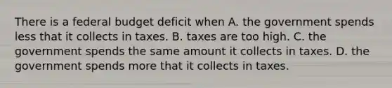 There is a federal budget deficit when A. the government spends less that it collects in taxes. B. taxes are too high. C. the government spends the same amount it collects in taxes. D. the government spends more that it collects in taxes.