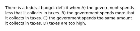 There is a federal budget deficit when A) the government spends less that it collects in taxes. B) the government spends more that it collects in taxes. C) the government spends the same amount it collects in taxes. D) taxes are too high.