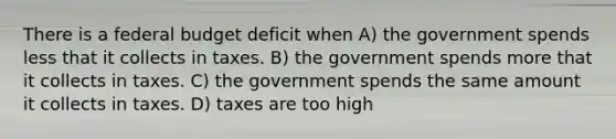 There is a federal budget deficit when A) the government spends less that it collects in taxes. B) the government spends more that it collects in taxes. C) the government spends the same amount it collects in taxes. D) taxes are too high