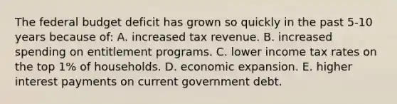 <a href='https://www.questionai.com/knowledge/kS29NErBPI-the-federal-budget' class='anchor-knowledge'>the federal budget</a> deficit has grown so quickly in the past 5-10 years because of: A. increased tax revenue. B. increased spending on entitlement programs. C. lower income tax rates on the top 1% of households. D. economic expansion. E. higher interest payments on current government debt.