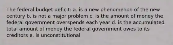 The federal budget deficit: a. is a new phenomenon of the new century b. is not a major problem c. is the amount of money the federal government overspends each year d. is the accumulated total amount of money the federal government owes to its creditors e. is unconstitutional