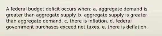 A federal budget deficit occurs when: a. ​aggregate demand is <a href='https://www.questionai.com/knowledge/ktgHnBD4o3-greater-than' class='anchor-knowledge'>greater than</a> aggregate supply. b. ​aggregate supply is greater than aggregate demand. c. ​there is inflation. d. ​federal government purchases exceed net taxes. e. ​there is deflation.