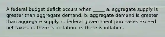 A federal budget deficit occurs when _____ a. aggregate supply is <a href='https://www.questionai.com/knowledge/ktgHnBD4o3-greater-than' class='anchor-knowledge'>greater than</a> aggregate demand. b. aggregate demand is greater than aggregate supply. c. federal government purchases exceed net taxes. d. there is deflation. e. there is inflation.