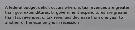 A federal budget deficit occurs when: a. tax revenues are greater than gov. expenditures. b. government expenditures are greater than tax revenues. c. tax revenues decrease from one year to another d. the economy is in recession