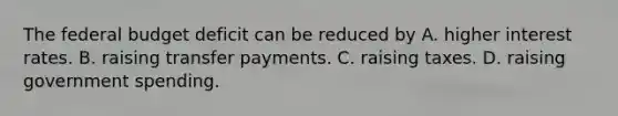 The federal budget deficit can be reduced by A. higher interest rates. B. raising transfer payments. C. raising taxes. D. raising government spending.