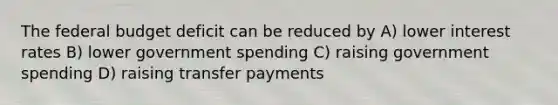 The federal budget deficit can be reduced by A) lower interest rates B) lower government spending C) raising government spending D) raising transfer payments