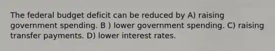 <a href='https://www.questionai.com/knowledge/kS29NErBPI-the-federal-budget' class='anchor-knowledge'>the federal budget</a> deficit can be reduced by A) raising government spending. B ) lower government spending. C) raising transfer payments. D) lower interest rates.