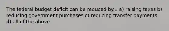 The federal budget deficit can be reduced by... a) raising taxes b) reducing government purchases c) reducing transfer payments d) all of the above