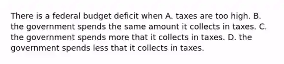 There is a federal budget deficit when A. taxes are too high. B. the government spends the same amount it collects in taxes. C. the government spends more that it collects in taxes. D. the government spends less that it collects in taxes.