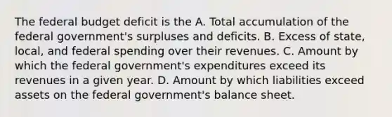 The federal budget deficit is the A. Total accumulation of the federal government's surpluses and deficits. B. Excess of state, local, and federal spending over their revenues. C. Amount by which the federal government's expenditures exceed its revenues in a given year. D. Amount by which liabilities exceed assets on the federal government's balance sheet.