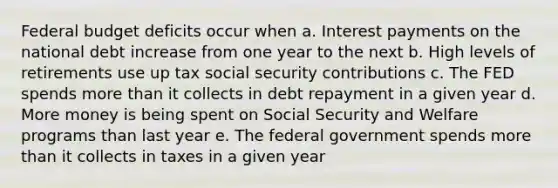 Federal budget deficits occur when a. Interest payments on the national debt increase from one year to the next b. High levels of retirements use up tax social security contributions c. The FED spends more than it collects in debt repayment in a given year d. More money is being spent on Social Security and Welfare programs than last year e. The federal government spends more than it collects in taxes in a given year