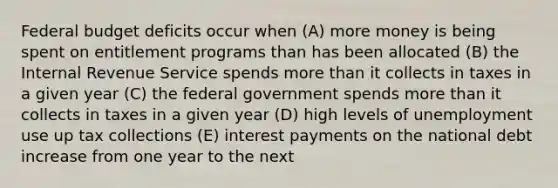 Federal budget deficits occur when (A) more money is being spent on entitlement programs than has been allocated (B) the Internal Revenue Service spends more than it collects in taxes in a given year (C) the federal government spends more than it collects in taxes in a given year (D) high levels of unemployment use up tax collections (E) interest payments on the national debt increase from one year to the next