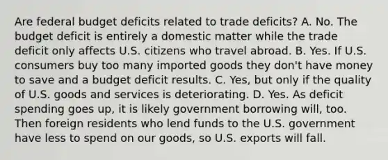 Are federal budget deficits related to trade​ deficits? A. No. The budget deficit is entirely a domestic matter while the trade deficit only affects U.S. citizens who travel abroad. B. Yes. If U.S. consumers buy too many imported goods they​ don't have money to save and a budget deficit results. C. ​Yes, but only if the quality of U.S. goods and services is deteriorating. D. Yes. As deficit spending goes​ up, it is likely government borrowing​ will, too. Then foreign residents who lend funds to the U.S. government have less to spend on our​ goods, so U.S. exports will fall.