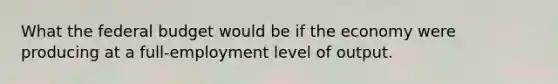 What the federal budget would be if the economy were producing at a full-employment level of output.