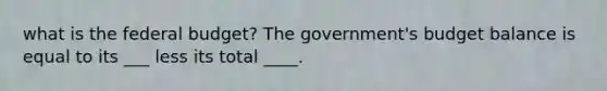 what is the federal budget? The government's budget balance is equal to its ___ less its total ____.