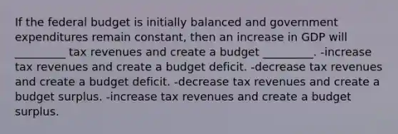 If the federal budget is initially balanced and government expenditures remain constant, then an increase in GDP will _________ tax revenues and create a budget _________. -increase tax revenues and create a budget deficit. -decrease tax revenues and create a budget deficit. -decrease tax revenues and create a budget surplus. -increase tax revenues and create a budget surplus.