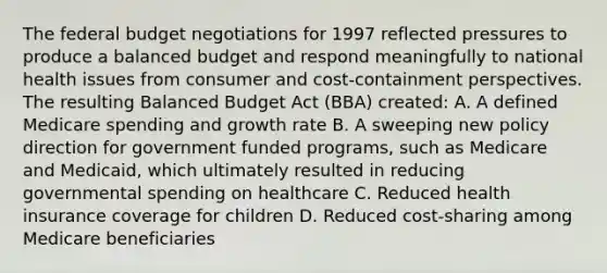 The federal budget negotiations for 1997 reflected pressures to produce a balanced budget and respond meaningfully to national health issues from consumer and cost-containment perspectives. The resulting Balanced Budget Act (BBA) created: A. A defined Medicare spending and growth rate B. A sweeping new policy direction for government funded programs, such as Medicare and Medicaid, which ultimately resulted in reducing governmental spending on healthcare C. Reduced health insurance coverage for children D. Reduced cost-sharing among Medicare beneficiaries