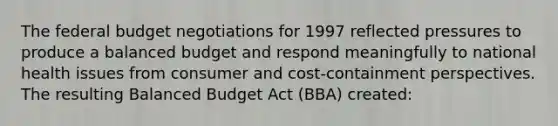 <a href='https://www.questionai.com/knowledge/kS29NErBPI-the-federal-budget' class='anchor-knowledge'>the federal budget</a> negotiations for 1997 reflected pressures to produce a balanced budget and respond meaningfully to national health issues from consumer and cost-containment perspectives. The resulting Balanced Budget Act (BBA) created: