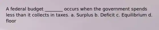 A federal budget ________ occurs when the government spends <a href='https://www.questionai.com/knowledge/k7BtlYpAMX-less-than' class='anchor-knowledge'>less than</a> it collects in taxes. a. Surplus b. Deficit c. Equilibrium d. floor