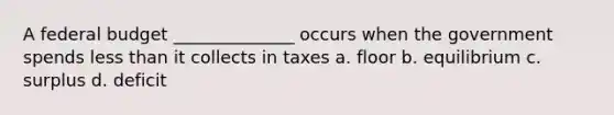 A federal budget ______________ occurs when the government spends <a href='https://www.questionai.com/knowledge/k7BtlYpAMX-less-than' class='anchor-knowledge'>less than</a> it collects in taxes a. floor b. equilibrium c. surplus d. deficit