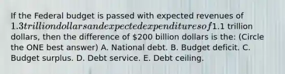 If the Federal budget is passed with expected revenues of 1.3 trillion dollars and expected expenditures of1.1 trillion dollars, then the difference of 200 billion dollars is the: (Circle the ONE best answer) A. National debt. B. Budget deficit. C. Budget surplus. D. Debt service. E. Debt ceiling.