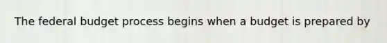 The federal budget process begins when a budget is prepared by
