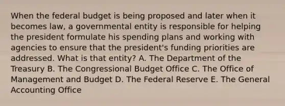 When the federal budget is being proposed and later when it becomes law, a governmental entity is responsible for helping the president formulate his spending plans and working with agencies to ensure that the president's funding priorities are addressed. What is that entity? A. The Department of the Treasury B. The Congressional Budget Office C. The Office of Management and Budget D. The Federal Reserve E. The General Accounting Office