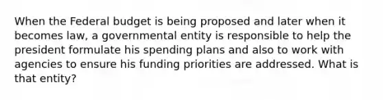 When the Federal budget is being proposed and later when it becomes law, a governmental entity is responsible to help the president formulate his spending plans and also to work with agencies to ensure his funding priorities are addressed. What is that entity?