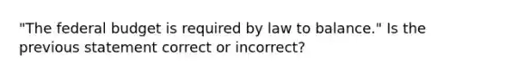 "<a href='https://www.questionai.com/knowledge/kS29NErBPI-the-federal-budget' class='anchor-knowledge'>the federal budget</a> is required by law to balance." Is the previous statement correct or incorrect?