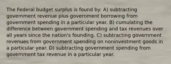 The Federal budget surplus is found by: A) subtracting government revenue plus government borrowing from government spending in a particular year. B) cumulating the difference between government spending and tax revenues over all years since the nation's founding. C) subtracting government revenues from government spending on noninvestment goods in a particular year. D) subtracting government spending from government tax revenue in a particular year.