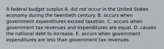 A federal budget surplus A. did not occur in the United States economy during the twentieth century. B. occurs when government expenditures exceed taxation. C. occurs when government tax revenues and expenditures are equal. D. causes the national debt to increase. E. occurs when government expenditures are <a href='https://www.questionai.com/knowledge/k7BtlYpAMX-less-than' class='anchor-knowledge'>less than</a> government tax revenues.